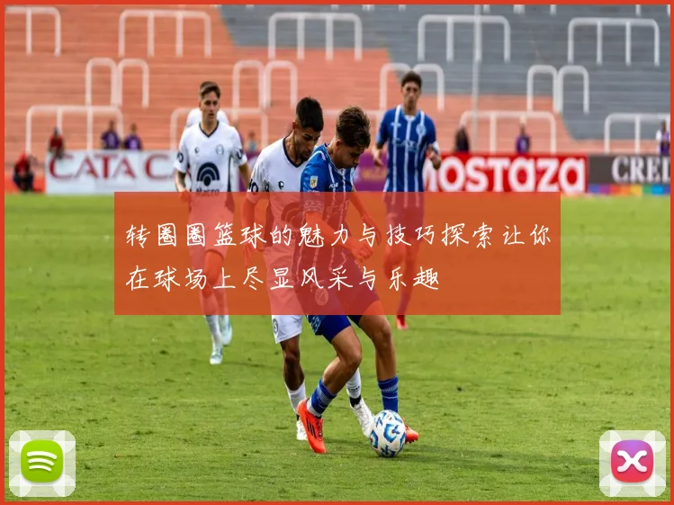 转圈圈篮球的魅力与技巧探索让你在球场上尽显风采与乐趣