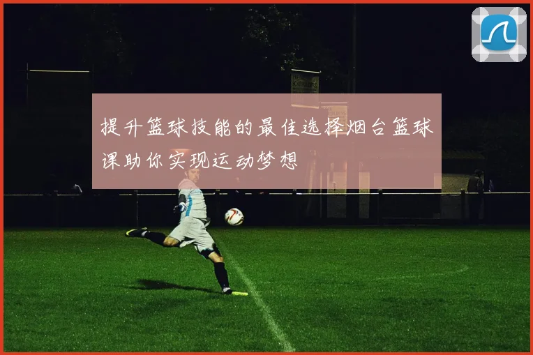 提升篮球技能的最佳选择烟台篮球课助你实现运动梦想