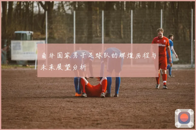南非国家男子足球队的辉煌历程与未来展望分析