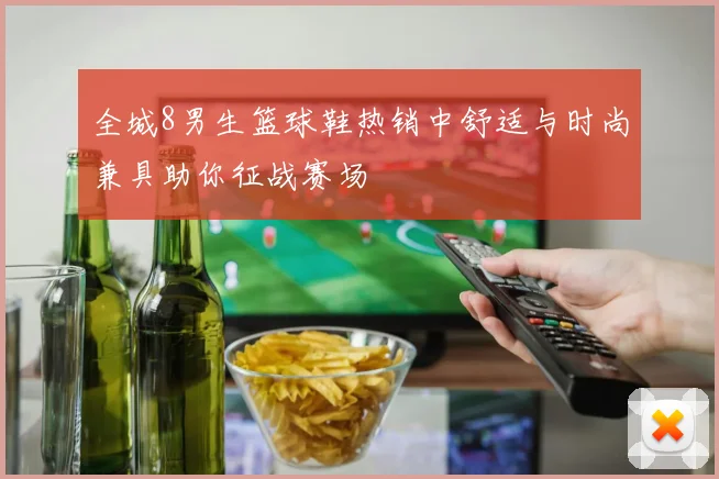 全城8男生篮球鞋热销中舒适与时尚兼具助你征战赛场