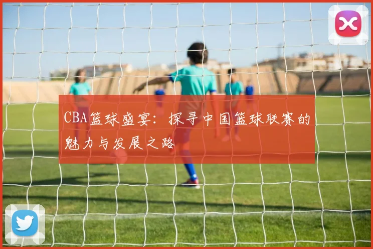 CBA篮球盛宴：探寻中国篮球联赛的魅力与发展之路