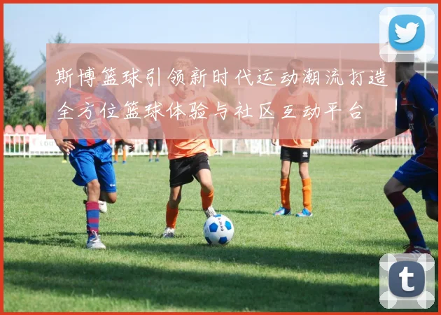斯博篮球引领新时代运动潮流打造全方位篮球体验与社区互动平台